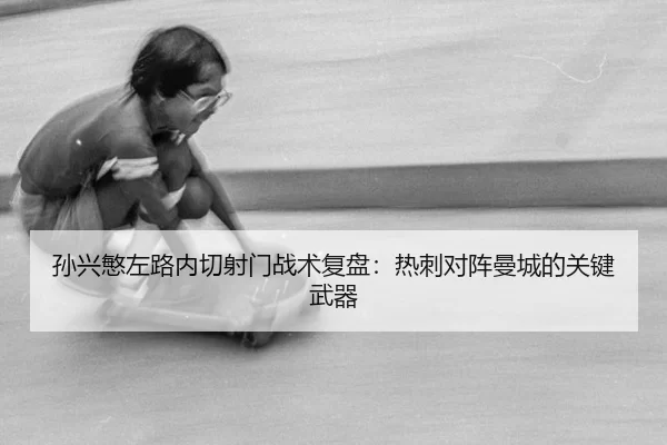 孙兴慜左路内切射门战术复盘：热刺对阵曼城的关键武器