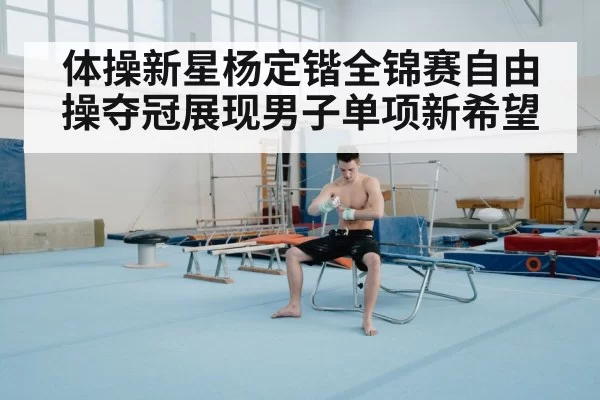 体操新星杨定锴全锦赛自由操夺冠展现男子单项新希望